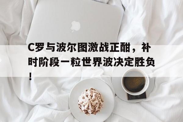 C罗与波尔图激战正酣，补时阶段一粒世界波决定胜负！c罗对波尔图